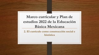 Marco curricular y Plan de
estudios 2022 de la Educación
Básica Mexicana
2. El currículo como construcción social e
histórica
 