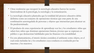 • Otras tendencias que recuperó la tecnología educativa fueron las teorías
funcionalistas de la psicología, la sociología y la comunicación.
• La tecnología educativa planteaba que la totalidad del proceso educativo debía
definirse como un conjunto de operaciones técnicas que eran parte de una
combinación autorregulada de personas y objetos que interactúan para alcanzar un
fin predeterminado.
• El producto de estas experiencias de aprendizaje son las y los estudiantes: niñas que
saben leer, niños que dominan operaciones básicas, jóvenes que se expresan en
público o que demuestran habilidades para las finanzas o la contabilidad.
• En este planteamiento, el interés técnico considera el ambiente como objeto, en el
cual están incluidas las y los estudiantes cuya conducta es conducida por las
maestras y los maestros.
 