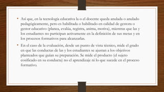 • Así que, en la tecnología educativa la o el docente queda anulada o anulado
pedagógicamente, pero es habilitada o habilitado en calidad de gestora o
gestor educativo (planea, evalúa, registra, anima, motiva), mientras que las y
los estudiantes no participan activamente en la definición de sus metas y en
los procesos formativos para alcanzarlas.
• En el caso de la evaluación, desde un punto de vista técnico, mide el grado
en que las conductas de las y los estudiantes se ajustan a los objetivos
planteados que guían su preparación. Se mide el producto (el sujeto
cosificado en su conducta) no el aprendizaje ni lo que sucede en el proceso
formativo.
 