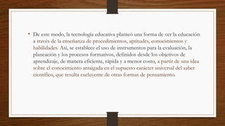 • De este modo, la tecnología educativa planteó una forma de ver la educación
a través de la enseñanza de procedimientos, aptitudes, conocimientos y
habilidades. Así, se establece el uso de instrumentos para la evaluación, la
planeación y los procesos formativos, definidos desde los objetivos de
aprendizaje, de manera eficiente, rápida y a menor costo, a partir de una idea
sobre el conocimiento arraigada en el supuesto carácter universal del saber
científico, que resulta excluyente de otras formas de pensamiento.
 