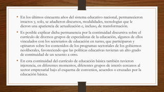 • En los últimos cincuenta años del sistema educativo nacional, permanecieron
intactos y, solo, se añadieron discursos, modalidades, tecnologías que le
dieron una apariencia de actualización e, incluso, de transformación.
• Es posible explicar dicha permanencia por la continuidad discursiva sobre el
currículo de diversos grupos de especialistas de la educación, algunos de ellos
vinculados con los secretarios de educación en turno, que participaron y
opinaron sobre los contenidos de los programas sectoriales de los gobiernos
neoliberales, favoreciendo que las políticas educativas tuvieran un alto grado
de continuidad de un sexenio a otro.
• En esta continuidad del currículo de educación básica también tuvieron
injerencia, en diferentes momentos, diferentes grupos de interés cercanos al
sector empresarial bajo el esquema de convenios, acuerdos o cruzadas por la
educación básica.
 