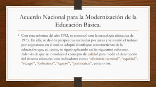 Acuerdo Nacional para la Modernización de la
Educación Básica.
• Con esta reforma del año 1992, se continuó con la tecnología educativa de
1973. En ella, se dejó la perspectiva curricular por áreas y se instaló el trabajo
por asignaturas en el cual se adoptó el enfoque constructivista de la
educación que, en teoría, se siguió aplicando en las siguientes reformas.
Además de que se introdujo el concepto de calidad para medir el desempeño
del sistema educativo con indicadores como “eficiencia terminal”, “equidad”,
“rezago”, “cobertura”, “egreso”, “pertinencia”, entre otros.
 