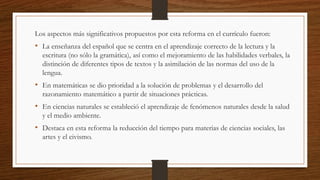 Los aspectos más significativos propuestos por esta reforma en el currículo fueron:
• La enseñanza del español que se centra en el aprendizaje correcto de la lectura y la
escritura (no sólo la gramática), así como el mejoramiento de las habilidades verbales, la
distinción de diferentes tipos de textos y la asimilación de las normas del uso de la
lengua.
• En matemáticas se dio prioridad a la solución de problemas y el desarrollo del
razonamiento matemático a partir de situaciones prácticas.
• En ciencias naturales se estableció el aprendizaje de fenómenos naturales desde la salud
y el medio ambiente.
• Destaca en esta reforma la reducción del tiempo para materias de ciencias sociales, las
artes y el civismo.
 