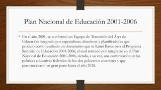 Plan Nacional de Educación 2001-2006
• En el año 2001, se conformó un Equipo de Transición del Área de
Educación integrado por especialistas, directivos y planificadores que
produjo como resultado un documento que se llamó Bases para el Programa
Sectorial de Educación 2001-2006, el cual terminó por integrarse en el Plan
Nacional de Educación 2001-2006, siendo, a su vez, una continuación de las
políticas educativas federales de los dos gobiernos anteriores y que
permanecieron en gran parte hasta el año 2018.
 