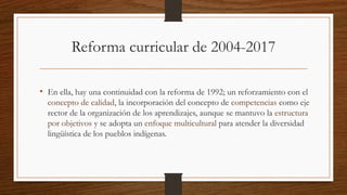 Reforma curricular de 2004-2017
• En ella, hay una continuidad con la reforma de 1992; un reforzamiento con el
concepto de calidad, la incorporación del concepto de competencias como eje
rector de la organización de los aprendizajes, aunque se mantuvo la estructura
por objetivos y se adopta un enfoque multicultural para atender la diversidad
lingüística de los pueblos indígenas.
 