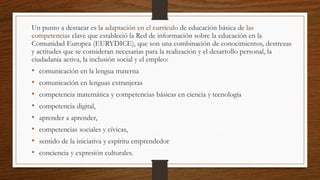 Un punto a destacar es la adaptación en el currículo de educación básica de las
competencias clave que estableció la Red de información sobre la educación en la
Comunidad Europea (EURYDICE), que son una combinación de conocimientos, destrezas
y actitudes que se consideran necesarias para la realización y el desarrollo personal, la
ciudadanía activa, la inclusión social y el empleo:
• comunicación en la lengua materna
• comunicación en lenguas extranjeras
• competencia matemática y competencias básicas en ciencia y tecnología
• competencia digital,
• aprender a aprender,
• competencias sociales y cívicas,
• sentido de la iniciativa y espíritu emprendedor
• conciencia y expresión culturales.
 
