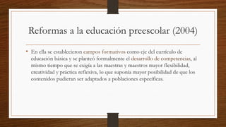 Reformas a la educación preescolar (2004)
• En ella se establecieron campos formativos como eje del currículo de
educación básica y se planteó formalmente el desarrollo de competencias, al
mismo tiempo que se exigía a las maestras y maestros mayor flexibilidad,
creatividad y práctica reflexiva, lo que suponía mayor posibilidad de que los
contenidos pudieran ser adaptados a poblaciones específicas.
 