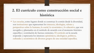 2. El currículo como construcción social e
histórica
• Las escuelas, como lugares donde se construye lo común desde la diversidad,
son instituciones que representan los intereses, ideologías, valores y
perspectivas sobre lo humano, lo social, lo económico y lo educativo, que son
recogidos y plasmados en el currículo de acuerdo con el momento histórico
específico y correlación de fuerzas existentes. El currículo en la escuela
responde y representa los intereses epistémicos, ideológicos, políticos,
culturales y económicos de diversos grupos de una sociedad específica.
 