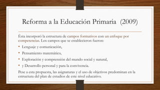 Reforma a la Educación Primaria (2009)
Ésta incorporó la estructura de campos formativos con un enfoque por
competencias. Los campos que se establecieron fueron:
• Lenguaje y comunicación,
• Pensamiento matemático,
• Exploración y comprensión del mundo social y natural,
• y Desarrollo personal y para la convivencia.
Pese a esta propuesta, las asignaturas y el uso de objetivos predominan en la
estructura del plan de estudios de este nivel educativo.
 