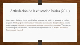Articulación de la educación básica (2011)
Tuvo como finalidad elevar la calidad de la educación básica, a partir de lo cual se
aseguró el trabajo por competencias vinculadas a estándares de aprendizaje, en una
estructura por asignaturas articuladas a partir de campos de formación. También, se
estableció para las maestras y maestros el cumplimiento de la Norma Técnica de
Competencia Laboral.
 
