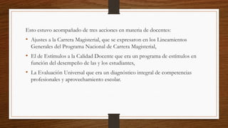 Esto estuvo acompañado de tres acciones en materia de docentes:
• Ajustes a la Carrera Magisterial, que se expresaron en los Lineamientos
Generales del Programa Nacional de Carrera Magisterial,
• El de Estímulos a la Calidad Docente que era un programa de estímulos en
función del desempeño de las y los estudiantes,
• La Evaluación Universal que era un diagnóstico integral de competencias
profesionales y aprovechamiento escolar.
 
