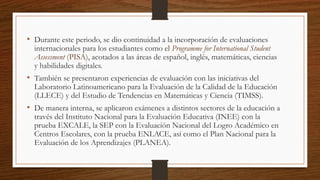 • Durante este periodo, se dio continuidad a la incorporación de evaluaciones
internacionales para los estudiantes como el Programme for International Student
Assessment (PISA), acotados a las áreas de español, inglés, matemáticas, ciencias
y habilidades digitales.
• También se presentaron experiencias de evaluación con las iniciativas del
Laboratorio Latinoamericano para la Evaluación de la Calidad de la Educación
(LLECE) y del Estudio de Tendencias en Matemáticas y Ciencia (TIMSS).
• De manera interna, se aplicaron exámenes a distintos sectores de la educación a
través del Instituto Nacional para la Evaluación Educativa (INEE) con la
prueba EXCALE, la SEP con la Evaluación Nacional del Logro Académico en
Centros Escolares, con la prueba ENLACE, así como el Plan Nacional para la
Evaluación de los Aprendizajes (PLANEA).
 
