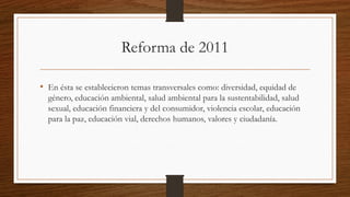 Reforma de 2011
• En ésta se establecieron temas transversales como: diversidad, equidad de
género, educación ambiental, salud ambiental para la sustentabilidad, salud
sexual, educación financiera y del consumidor, violencia escolar, educación
para la paz, educación vial, derechos humanos, valores y ciudadanía.
 