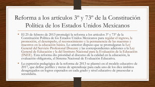 Reforma a los artículos 3º y 73º de la Constitución
Política de los Estados Unidos Mexicanos
• El 25 de febrero de 2013 promulgó la reforma a los artículos 3º y 73º de la
Constitución Política de los Estados Unidos Mexicanos para regular el ingreso, la
promoción, el desempeño, el reconocimiento y la permanencia de las maestras y
maestros en la educación básica. Lo anterior dispuso que se promulgaran la Ley
General del Servicio Profesional Docente y las correspondientes adiciones a la Ley
General de Educación y la del Instituto Nacional para la Evaluación de la Educación
(INEE). Esta reforma dio prioridad al discurso de la calidad en la educación, la
evaluación obligatoria, el Sistema Nacional de Evaluación Educativa.
• La expresión pedagógica de la reforma de 2013 se plasmó en el modelo educativo de
2017, que define perfiles y metas de aprendizaje para cada uno de los diez ámbitos
desagregados en logros esperados en cada grado y nivel educativo de preescolar a
secundaria.
 