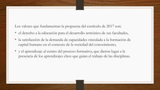Los valores que fundamentan la propuesta del currículo de 2017 son:
• el derecho a la educación para el desarrollo armónico de sus facultades,
• la satisfacción de la demanda de capacidades vinculada a la formación de
capital humano en el contexto de la sociedad del conocimiento,
• y el aprendizaje al centro del proceso formativo, que dieron lugar a la
presencia de los aprendizajes clave que guían el trabajo de las disciplinas.
 