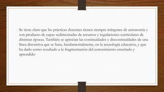 Se tiene claro que las prácticas docentes tienen siempre márgenes de autonomía y
son producto de capas sedimentadas de recursos y regulaciones curriculares de
distintas épocas. También se aprecian las continuidades y discontinuidades de una
línea discursiva que se basa, fundamentalmente, en la tecnología educativa, y que
ha dado como resultado a la fragmentación del conocimiento enseñado y
aprendido
 