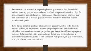 • De acuerdo con lo anterior, se puede plantear que en cada tipo de sociedad
existen sujetos y grupos interesados en producir y reproducir un cierto tipo de
conocimientos que satisfagan sus necesidades y favorezcan sus intereses que
van cambiando en la medida que los procesos históricos redefinen nuevas
relaciones de poder.
• Esto lleva a concluir que todo planteamiento educativo, sobre todo desde la
escuela pública, es un proyecto político ya que implica una práctica humana
dirigida a alcanzar determinados propósitos, por lo que los diferentes grupos y
sectores de la sociedad están interesados en definir qué contenidos van a
conformar el currículo, cómo se van a enseñar, por quiénes, en qué condiciones,
con qué saberes y qué herramientas.
 