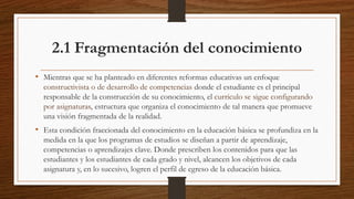 2.1 Fragmentación del conocimiento
• Mientras que se ha planteado en diferentes reformas educativas un enfoque
constructivista o de desarrollo de competencias donde el estudiante es el principal
responsable de la construcción de su conocimiento, el currículo se sigue configurando
por asignaturas, estructura que organiza el conocimiento de tal manera que promueve
una visión fragmentada de la realidad.
• Esta condición fraccionada del conocimiento en la educación básica se profundiza en la
medida en la que los programas de estudios se diseñan a partir de aprendizaje,
competencias o aprendizajes clave. Donde prescriben los contenidos para que las
estudiantes y los estudiantes de cada grado y nivel, alcancen los objetivos de cada
asignatura y, en lo sucesivo, logren el perfil de egreso de la educación básica.
 