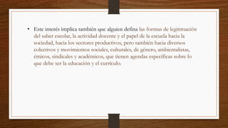 • Este interés implica también que alguien defina las formas de legitimación
del saber escolar, la actividad docente y el papel de la escuela hacia la
sociedad, hacia los sectores productivos, pero también hacia diversos
colectivos y movimientos sociales, culturales, de género, ambientalistas,
étnicos, sindicales y académicos, que tienen agendas específicas sobre lo
que debe ser la educación y el currículo.
 