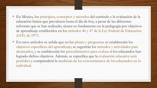 • En México, los principios, conceptos y métodos del currículo y la evaluación de la
educación básica que prevalecen hasta el día de hoy, a pesar de las diferentes
reformas que se han realizado, tienen su fundamento en la pedagogía por objetivos
de aprendizaje establecidos en los artículos 46 y 47 de la Ley Federal de Educación
(LFE) de 1973.
• En estos artículos se señala que en los planes y programas se establecerán los
objetivos específicos del aprendizaje; se sugerirán los métodos y actividades para
alcanzarlos, y se establecerán los procedimientos para evaluar si los educandos han
logrado dichos objetivos. Además, se especifica que la evaluación educativa será
periódica y comprenderá la medición de los conocimientos de los educandos en lo
individual.
 