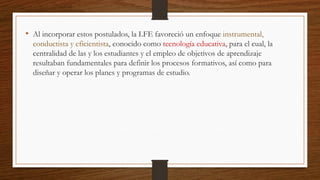 • Al incorporar estos postulados, la LFE favoreció un enfoque instrumental,
conductista y eficientista, conocido como tecnología educativa, para el cual, la
centralidad de las y los estudiantes y el empleo de objetivos de aprendizaje
resultaban fundamentales para definir los procesos formativos, así como para
diseñar y operar los planes y programas de estudio.
 