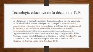 Tecnología educativa de la década de 1950
• La educación y el currículo mexicano diseñado con base en esta tecnología,
en Estados Unidos, se caracteriza por una concepción instrumentalista,
tecnocrática y eficientista de la escuela, ligada al enfoque de la teoría general
de Sistemas, a los modelos de instrucción, al sistema de instrucción
personalizada, promovidos por organismos internacionales como la
Organización de los Estados Americanos (OEA) y la Organización de las
Naciones Unidas para la Educación, la Ciencia y la Cultura (UNESCO), que
la emplearon como un instrumento para proponer la modernización
educativa en América Latina en la década de 1970.
 