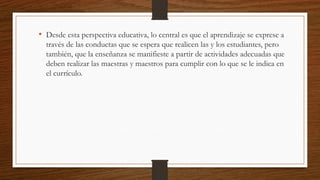 • Desde esta perspectiva educativa, lo central es que el aprendizaje se exprese a
través de las conductas que se espera que realicen las y los estudiantes, pero
también, que la enseñanza se manifieste a partir de actividades adecuadas que
deben realizar las maestras y maestros para cumplir con lo que se le indica en
el currículo.
 