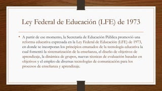 Ley Federal de Educación (LFE) de 1973
• A partir de ese momento, la Secretaría de Educación Pública promovió una
reforma educativa expresada en la Ley Federal de Educación (LFE) de 1973,
en donde se incorporan los principios emanados de la tecnología educativa la
cual fomentó la sistematización de la enseñanza, el diseño de objetivos de
aprendizaje, la dinámica de grupos, nuevas técnicas de evaluación basadas en
objetivos y el empleo de diversas tecnologías de comunicación para los
procesos de enseñanza y aprendizaje.
 