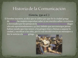 (Grecia, 530 a.C.) 
El hombre maratón, se dice que se utilizo por que En la ciudad griega 
de Atenas, las mujeres esperaban saber si sus maridos salían victoriosos 
o derrotados por los persas en la batalla en la llanura de Maratón (lugar 
ubicado aproximadamente a 42 km) debido que sus enemigos persas 
habían jurado que tras vencer a los griegos irían a Atenas a saquear la 
ciudad, y sacrificar a las niña, por lo cual decidió enviar un mensajero a 
dar la noticia a la polis griega. 
 