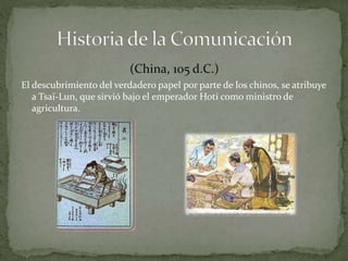 (China, 105 d.C.) 
El descubrimiento del verdadero papel por parte de los chinos, se atribuye 
a Tsaï-Lun, que sirvió bajo el emperador Hoti como ministro de 
agricultura. 
 