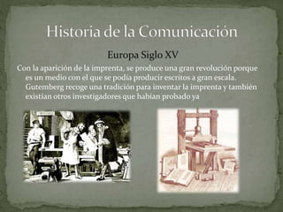 Europa Siglo XV 
Con la aparición de la imprenta, se produce una gran revolución porque 
es un medio con el que se podía producir escritos a gran escala. 
Gutemberg recoge una tradición para inventar la imprenta y también 
existían otros investigadores que habían probado ya 
 