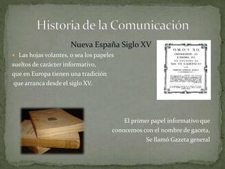 Nueva España Siglo XV 
 Las hojas volantes, o sea los papeles 
sueltos de carácter informativo, 
que en Europa tienen una tradición 
que arranca desde el siglo XV. 
El primer papel informativo que 
conocemos con el nombre de gaceta, 
Se llamó Gazeta general 
 