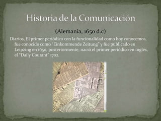 (Alemania, 1650 d.c) 
Diarios, El primer periódico con la funcionalidad como hoy conocemos, 
fue conocido como “Einkommende Zeitung” y fue publicado en 
Leipzing en 1650, posteriormente, nació el primer periódico en inglés, 
el “Daily Courant” 1702. 
 