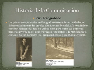  1822 Fotograbado 
 Las primeras experiencias en Fotografía tomaron forma de Grabado. 
Niepce experimentó las propiedades fotosensibles del asfalto usándolo 
como un resistente al ácido, y utilizó el sol para lograr sus primeras 
planchas inventando el primer proceso Fotográfico y de Heliograbado, 
como así fueron llamados (del griego helios: sol y graphos: escritura). 
 