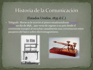(Estados Unidos, 1835 d.C.) 
 Telégrafo Morse se le ocurrió al pintor estadounidense Samuel 
Morse un día de 1836, , que venía de regreso a su país desde el 
continente europeo al escuchar casualmente una conversación entre 
pasajeros del barco sobre electromagnetismo. 
 