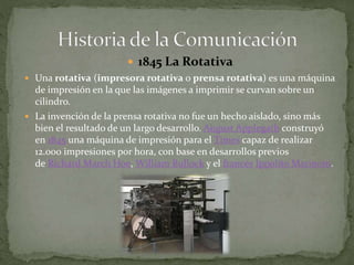  1845 La Rotativa 
 Una rotativa (impresora rotativa o prensa rotativa) es una máquina 
de impresión en la que las imágenes a imprimir se curvan sobre un 
cilindro. 
 La invención de la prensa rotativa no fue un hecho aislado, sino más 
bien el resultado de un largo desarrollo. August Applegath construyó 
en 1845 una máquina de impresión para el Times capaz de realizar 
12.000 impresiones por hora, con base en desarrollos previos 
de Richard March Hoe, William Bullock y el francés IppolitoMarinoni. 
 