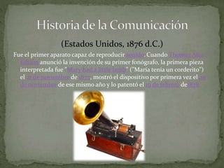 (Estados Unidos, 1876 d.C.) 
Fue el primer aparato capaz de reproducir sonido.Cuando Thomas Alva 
Edison anunció la invención de su primer fonógrafo, la primera pieza 
interpretada fue "Mary had a little lamb" ("María tenía un corderito") 
el 21 de noviembre de 1877, mostró el dispositivo por primera vez el 29 
de noviembre de ese mismo año y lo patentó el 19 de febrero de1878 
 