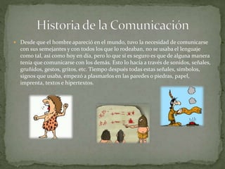  Desde que el hombre apareció en el mundo, tuvo la necesidad de comunicarse 
con sus semejantes y con todos los que lo rodeaban, no se usaba el lenguaje 
como tal, así como hoy en día, pero lo que sí es seguro es que de alguna manera 
tenía que comunicarse con los demás. Esto lo hacía a través de sonidos, señales, 
gruñidos, gestos, gritos, etc. Tiempo después todas estas señales, símbolos, 
signos que usaba, empezó a plasmarlos en las paredes o piedras, papel, 
imprenta, textos e hipertextos. 
 