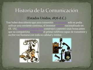 (Estados Unidos, 1876 d.C.) 
Tras haber descubierto que para transmitir voz humana solo se podía 
utilizar una corriente continua, el inventor escocés nacionalizado en 
EE. UU. Alexander Graham Bell construyó y patentó unas horas antes 
que su compatriota Elisha Gray el primer teléfono capaz de transmitir y 
recibir voz humana con toda su calidad y timbre. 
 