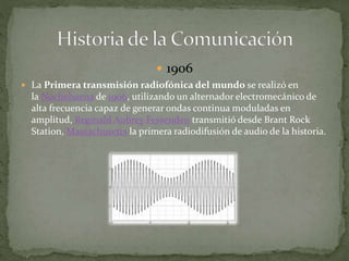  1906 
 La Primera transmisión radiofónica del mundo se realizó en 
la Nochebuena de 1906, utilizando un alternador electromecánico de 
alta frecuencia capaz de generar ondas continua moduladas en 
amplitud, Reginald Aubrey Fessenden transmitió desde Brant Rock 
Station, Massachusetts la primera radiodifusión de audio de la historia. 
 