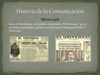México 1916 
 Nace el Periodismo, es fundado el periódico "El Universal", por el 
novelista, periodista y político revolucionario tabasqueño Félix F. 
Palavicini. 
 