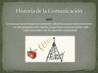 1920 
Comienzan las primeras transmisiones radiofónicas para entretenimiento 
con una programación regular, ya que hasta entonces habían sido 
experimentales o sin la requerida continuidad. 
 