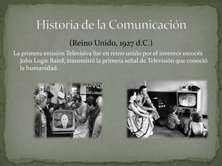 (Reino Unido, 1927 d.C.) 
La primera emisión Televisiva fue en reino unido por el inventor escocés 
John Logie Baird, transmitió la primera señal de Televisión que conoció 
la humanidad. 
 