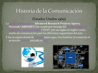 (Estados Unidos 1969) 
La red de computadoras Advanced Research Projects Agency 
Network (ARPANET) fue creada por encargo del Departamento de 
Defensa de Estados Unidos ("DOD" por sus siglas en inglés) como 
medio de comunicación para los diferentes organismos del país. 
Y fue la espina dorsal deInternet hasta 1990, tras finalizar la transición al 
protocolo TCP/IP iniciada en 1983. 
 
