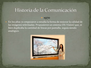  1970 
 En los años 70 empezaron a estudia la forma de mejorar la calidad de 
las imágenes televisadas. Propusieron un sistema (Hi-Vision) que, si 
bien duplicaba la cantidad de líneas por pantalla, seguía siendo 
analógico. 
 