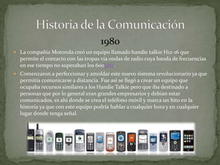 1980 
 La compañía Motorola creó un equipo llamado handie talkie H12-16 que 
permite el contacto con las tropas vía ondas de radio cuya banda de frecuencias 
en ese tiempo no superaban los 600kHz. 
 Comenzaron a perfeccionar y amoldar este nuevo sistema revolucionario ya que 
permitía comunicarse a distancia. Fue así se llegó a crear un equipo que 
ocupaba recursos similares a los Handie Talkie pero que iba destinado a 
personas que por lo general eran grandes empresarios y debían estar 
comunicados, es ahí donde se crea el teléfono móvil y marca un hito en la 
historia ya que con este equipo podría hablar a cualquier hora y en cualquier 
lugar donde tenga señal. 
 