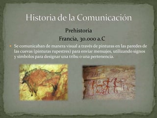Prehistoria 
Francia, 30.000 a.C 
 Se comunicaban de manera visual a través de pinturas en las paredes de 
las cuevas (pinturas rupestres) para enviar mensajes, utilizando signos 
y símbolos para designar una tribu o una pertenencia. 
 