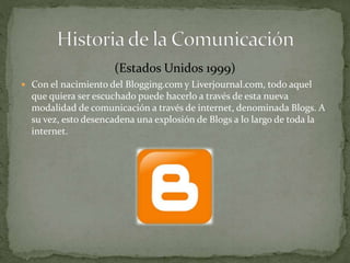 (Estados Unidos 1999) 
 Con el nacimiento del Blogging.com y Liverjournal.com, todo aquel 
que quiera ser escuchado puede hacerlo a través de esta nueva 
modalidad de comunicación a través de internet, denominada Blogs. A 
su vez, esto desencadena una explosión de Blogs a lo largo de toda la 
internet. 
 