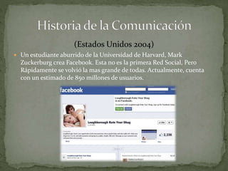 (Estados Unidos 2004) 
 Un estudiante aburrido de la Universidad de Harvard, Mark 
Zuckerburg crea Facebook. Esta no es la primera Red Social, Pero 
Rápidamente se volvió la mas grande de todas. Actualmente, cuenta 
con un estimado de 850 millones de usuarios. 
 