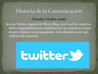 (Estados Unidos 2006) 
Se crea Twitter, especie de Micro-Blog, en el cual los usuarios 
deben ingeniárselas para sintetizar en 140 caracteres lo que 
deseen expresar a sus seguidores. Actualmente posee 350 
millones de usuarios 
